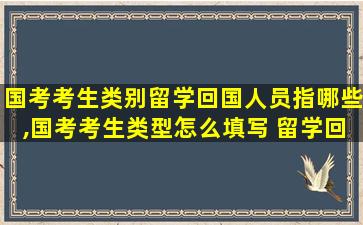 国考考生类别留学回国人员指哪些,国考考生类型怎么填写 留学回国人员